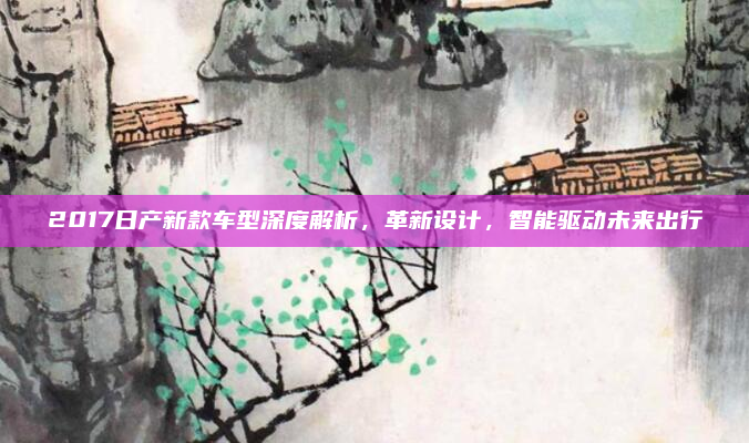 2017日产新款车型深度解析,革新设计,智能驱动未来出行