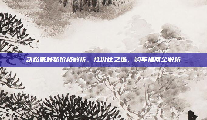 凯路威最新价格解析,性价比之选,购车指南全解析