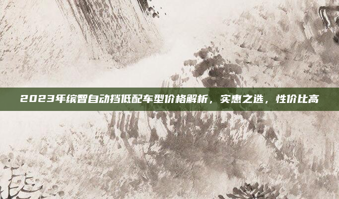 2023年缤智自动挡低配车型价格解析,实惠之选,性价比高