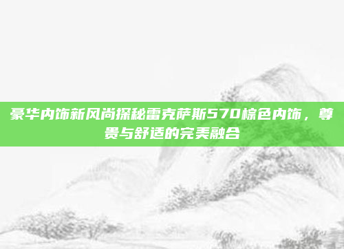 豪华内饰新风尚探秘雷克萨斯570棕色内饰,尊贵与舒适的完美融合
