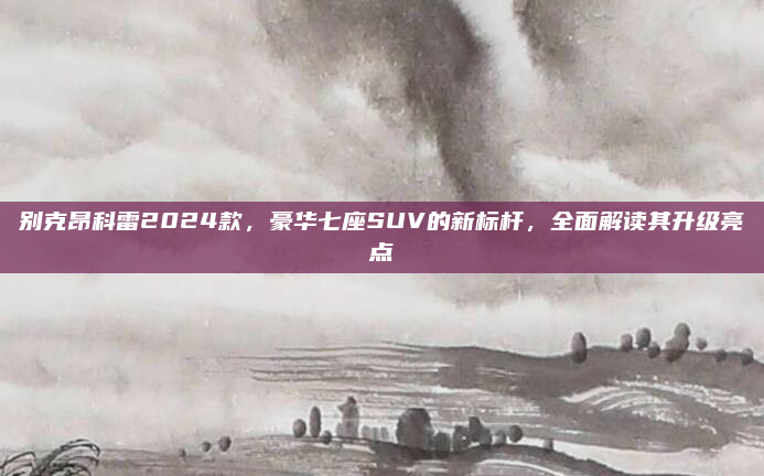 别克昂科雷2024款，豪华七座SUV的新标杆，全面解读其升级亮点