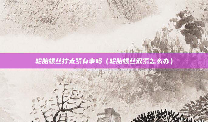 轮胎螺丝拧太紧有事吗（轮胎螺丝很紧怎么办）