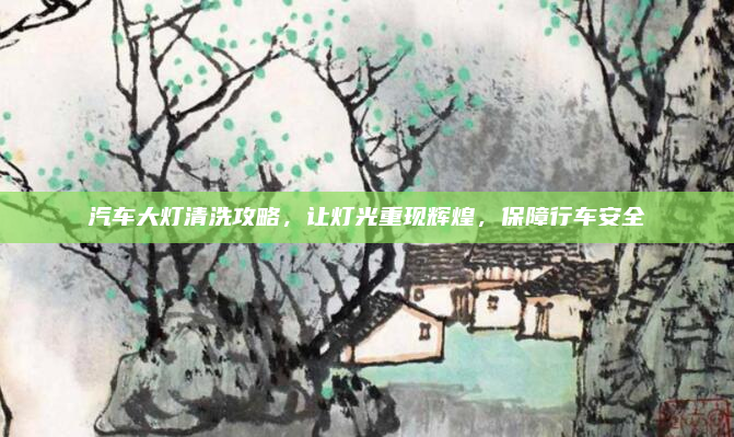 汽车大灯清洗攻略,让灯光重现辉煌,保障行车安全