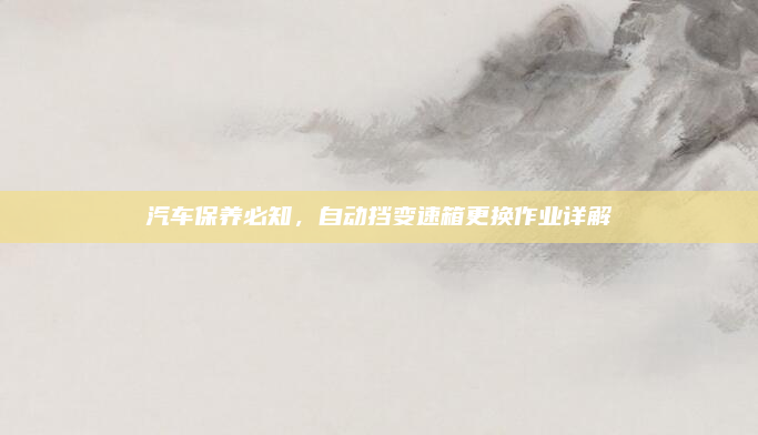 汽车保养必知,自动挡变速箱更换作业详解