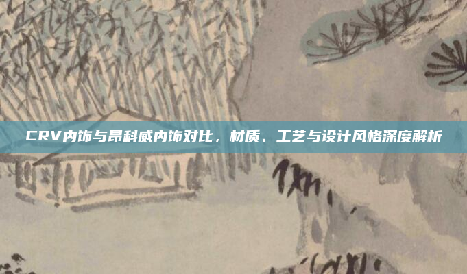 CRV内饰与昂科威内饰对比,材质、工艺与设计风格深度解析