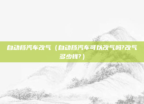 自动档汽车改气（自动挡汽车可以改气吗?改气多少钱?）