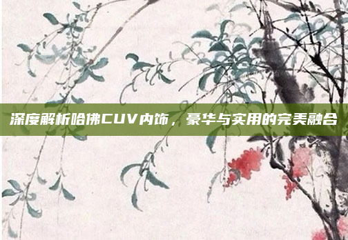 深度解析哈佛CUV内饰,豪华与实用的完美融合
