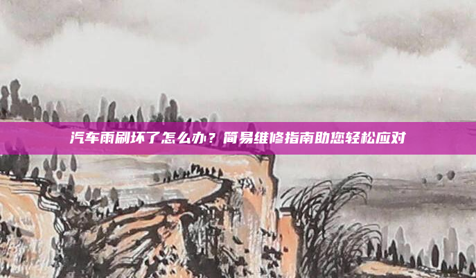 汽车雨刷坏了怎么办？简易维修指南助您轻松应对