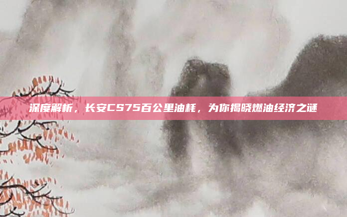深度解析,长安CS75百公里油耗,为你揭晓燃油经济之谜