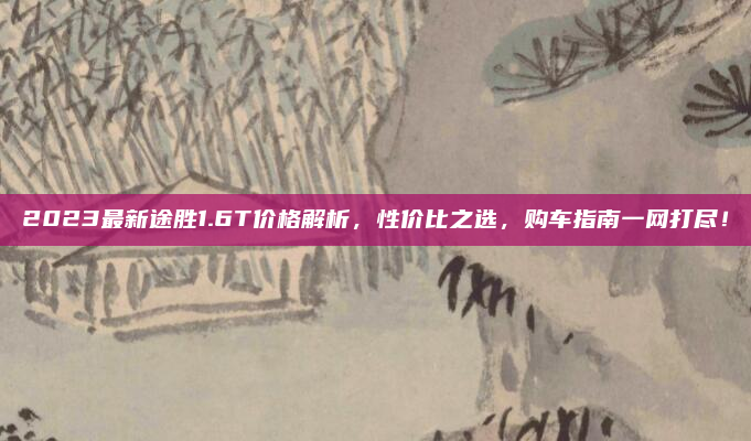 2023最新途胜1.6T价格解析,性价比之选,购车指南一网打尽!