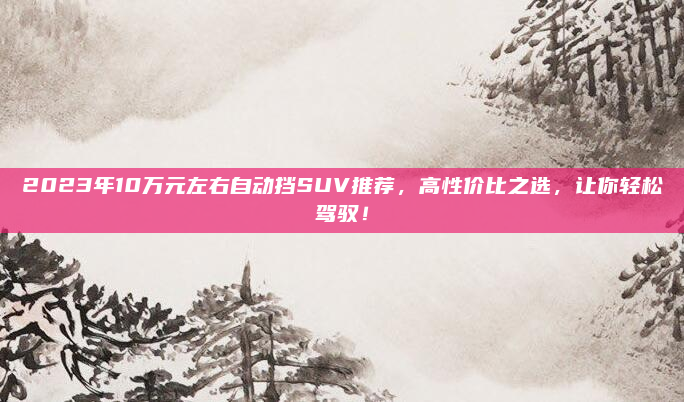 2023年10万元左右自动挡SUV推荐,高性价比之选,让你轻松驾驭!