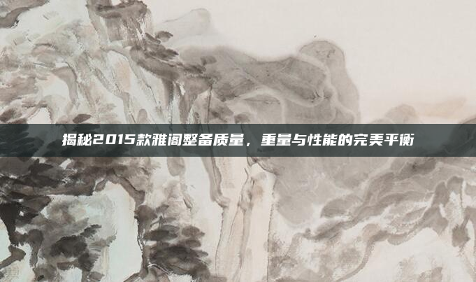 揭秘2015款雅阁整备质量,重量与性能的完美平衡