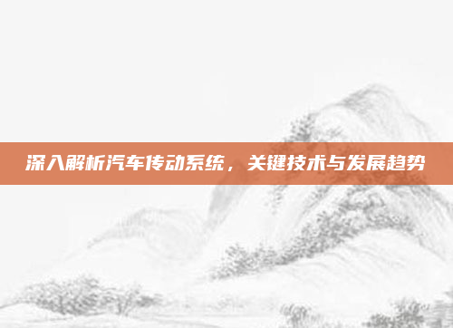 深入解析汽车传动系统,关键技术与发展趋势