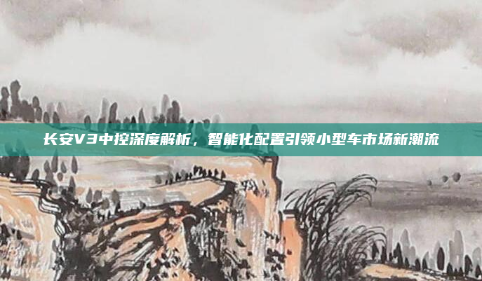 长安V3中控深度解析,智能化配置引领小型车市场新潮流