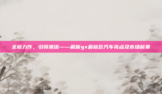 全新力作,引领潮流——解析gx最新款汽车亮点及市场前景