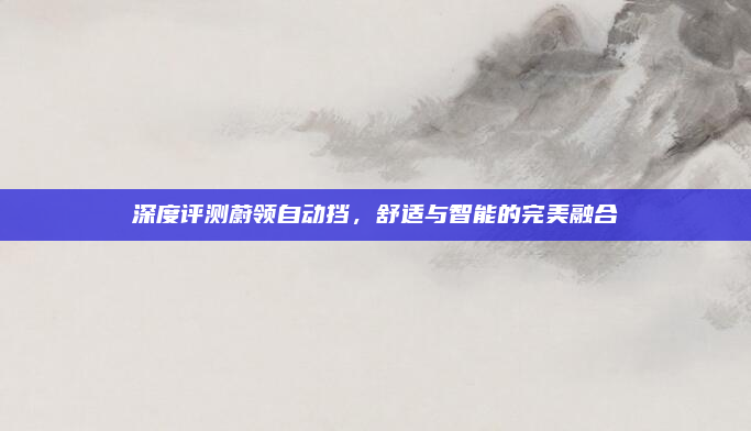 深度评测蔚领自动挡,舒适与智能的完美融合