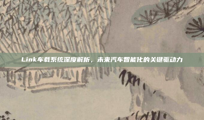 Link车载系统深度解析,未来汽车智能化的关键驱动力