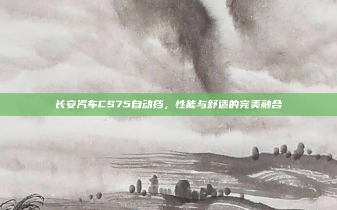 长安汽车CS75自动挡，性能与舒适的完美融合