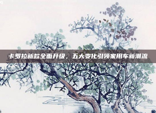 卡罗拉新款全面升级,五大变化引领家用车新潮流