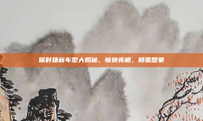 保时捷新车型大揭秘，惊艳亮相，颠覆想象