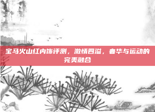 宝马火山红内饰评测,激情四溢,奢华与运动的完美融合