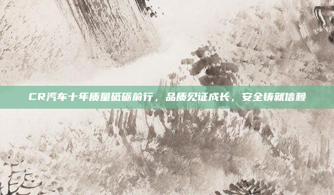 CR汽车十年质量砥砺前行,品质见证成长,安全铸就信赖