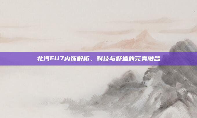 北汽EU7内饰解析，科技与舒适的完美融合