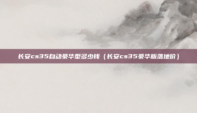 长安cs35自动豪华型多少钱(长安cs35豪华版落地价)
