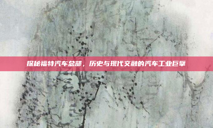 探秘福特汽车总部,历史与现代交融的汽车工业巨擘
