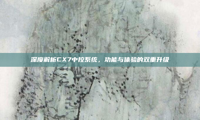 深度解析CX7中控系统,功能与体验的双重升级