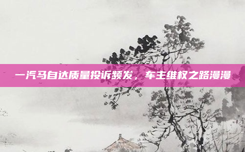 一汽马自达质量投诉频发,车主维权之路漫漫