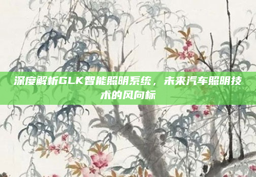 深度解析GLK智能照明系统,未来汽车照明技术的风向标