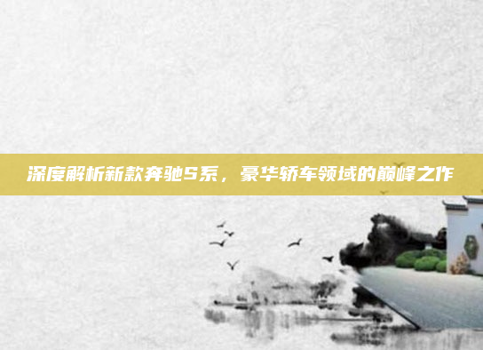 深度解析新款奔驰S系，豪华轿车领域的巅峰之作