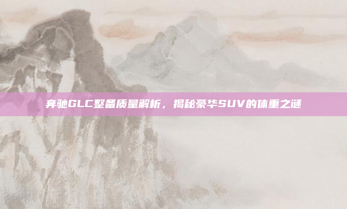 奔驰GLC整备质量解析，揭秘豪华SUV的体重之谜