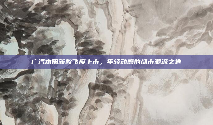 广汽本田新款飞度上市，年轻动感的都市潮流之选