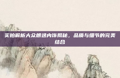 实拍解析大众朗逸内饰揭秘，品质与细节的完美结合