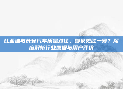 比亚迪与长安汽车质量对比，哪家更胜一筹？深度解析行业数据与用户评价