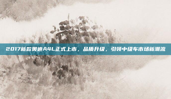 2017新款奥迪A4L正式上市，品质升级，引领中级车市场新潮流