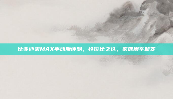比亚迪宋MAX手动版评测，性价比之选，家庭用车新宠