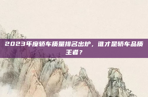 2023年度轿车质量排名出炉，谁才是轿车品质王者？