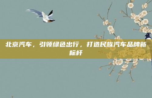北京汽车，引领绿色出行，打造民族汽车品牌新标杆