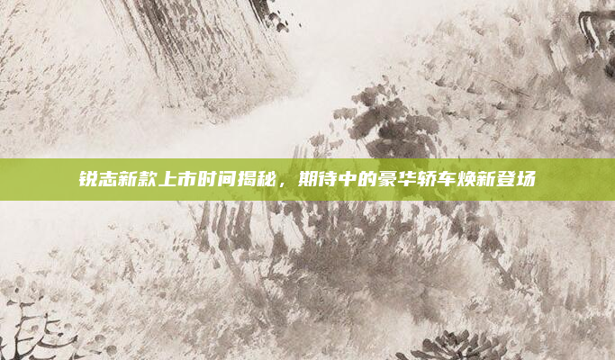 锐志新款上市时间揭秘，期待中的豪华轿车焕新登场