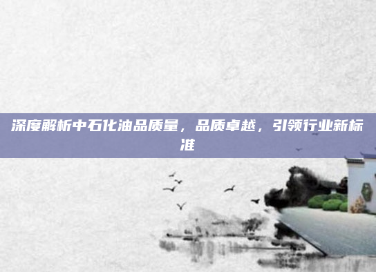 深度解析中石化油品质量，品质卓越，引领行业新标准