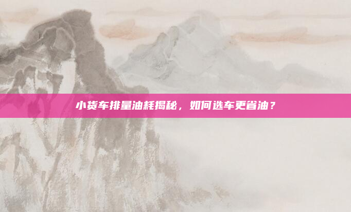 小货车排量油耗揭秘,如何选车更省油?