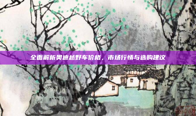 全面解析奥迪越野车价格，市场行情与选购建议