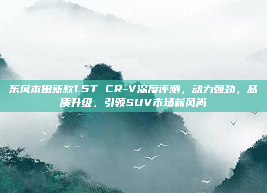 东风本田新款1.5T CR-V深度评测,动力强劲,品质升级,引领SUV市场新风尚