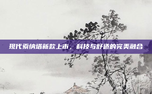 现代索纳塔新款上市，科技与舒适的完美融合