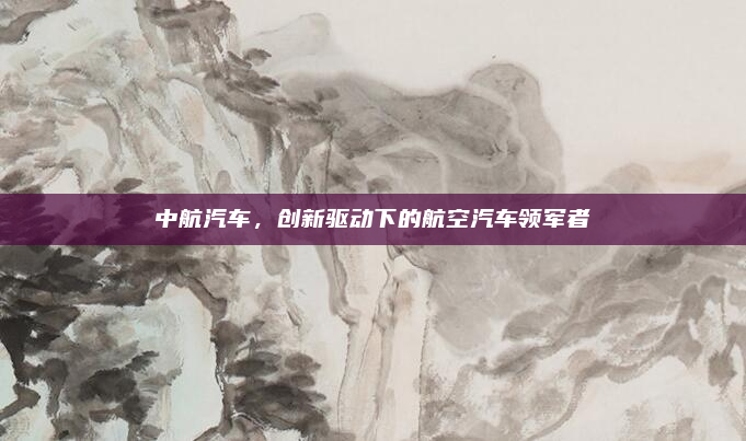 中航汽车,创新驱动下的航空汽车领军者