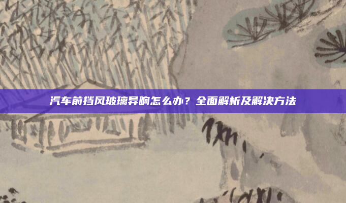 汽车前挡风玻璃异响怎么办？全面解析及解决方法