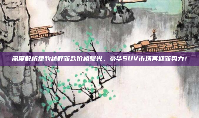 深度解析捷豹越野新款价格曝光,豪华SUV市场再迎新势力!
